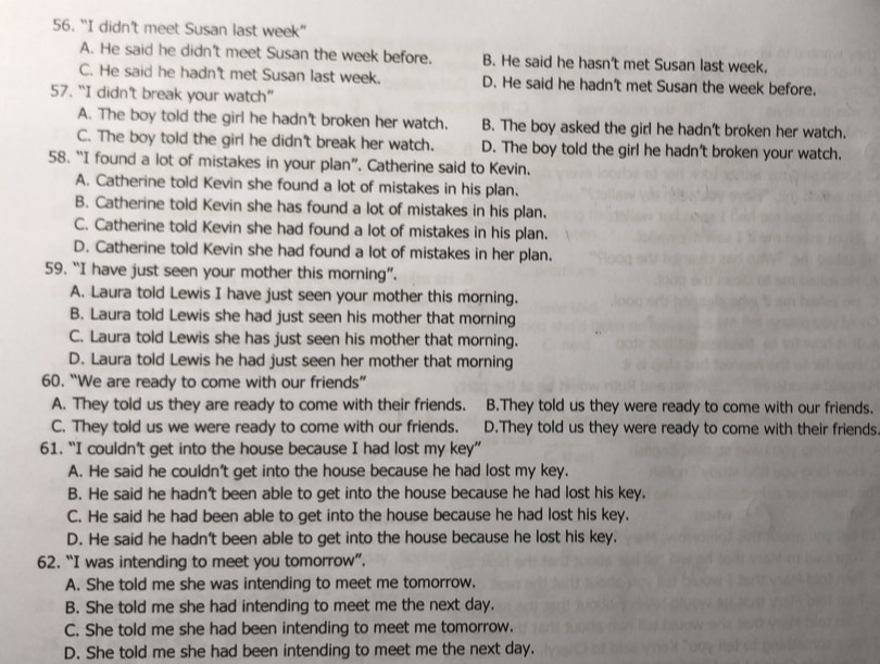 “I didn’t meet Susan last week”
A. He said he didn't meet Susan the week before. B. He said he hasn't met Susan last week,
C. He said he hadn't met Susan last week. D. He said he hadn't met Susan the week before.
57. “I didn't break your watch”
A. The boy told the girl he hadn't broken her watch. B. The boy asked the girl he hadn't broken her watch.
C. The boy told the girl he didn't break her watch. D. The boy told the girl he hadn't broken your watch.
58. “I found a lot of mistakes in your plan”. Catherine said to Kevin.
A. Catherine told Kevin she found a lot of mistakes in his plan.
B. Catherine told Kevin she has found a lot of mistakes in his plan.
C. Catherine told Kevin she had found a lot of mistakes in his plan.
D. Catherine told Kevin she had found a lot of mistakes in her plan.
59. “I have just seen your mother this morning”.
A. Laura told Lewis I have just seen your mother this morning.
B. Laura told Lewis she had just seen his mother that morning
C. Laura told Lewis she has just seen his mother that morning.
D. Laura told Lewis he had just seen her mother that morning
60. “We are ready to come with our friends”
A. They told us they are ready to come with their friends. B.They told us they were ready to come with our friends.
C. They told us we were ready to come with our friends. D.They told us they were ready to come with their friends.
61. “I couldn’t get into the house because I had lost my key”
A. He said he couldn't get into the house because he had lost my key.
B. He said he hadn't been able to get into the house because he had lost his key.
C. He said he had been able to get into the house because he had lost his key.
D. He said he hadn't been able to get into the house because he lost his key.
62. “I was intending to meet you tomorrow”.
A. She told me she was intending to meet me tomorrow.
B. She told me she had intending to meet me the next day.
C. She told me she had been intending to meet me tomorrow.
D. She told me she had been intending to meet me the next day.