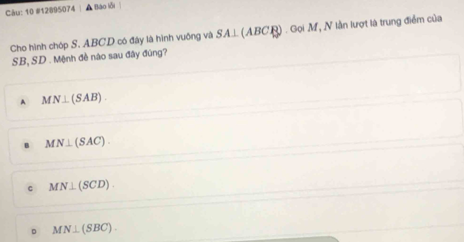 10 #12895074 Báo lỗi
Cho hình chóp S. ABCD có đáy là hình vuông và SA⊥ ( AB C N). Gọi M, N lần lượt là trung điểm của
SB, SD. Mệnh đề nào sau đây đúng?
A MN⊥ (SAB).
B MN⊥ (SAC).
C MN⊥ (SCD).
D MN⊥ (SBC).