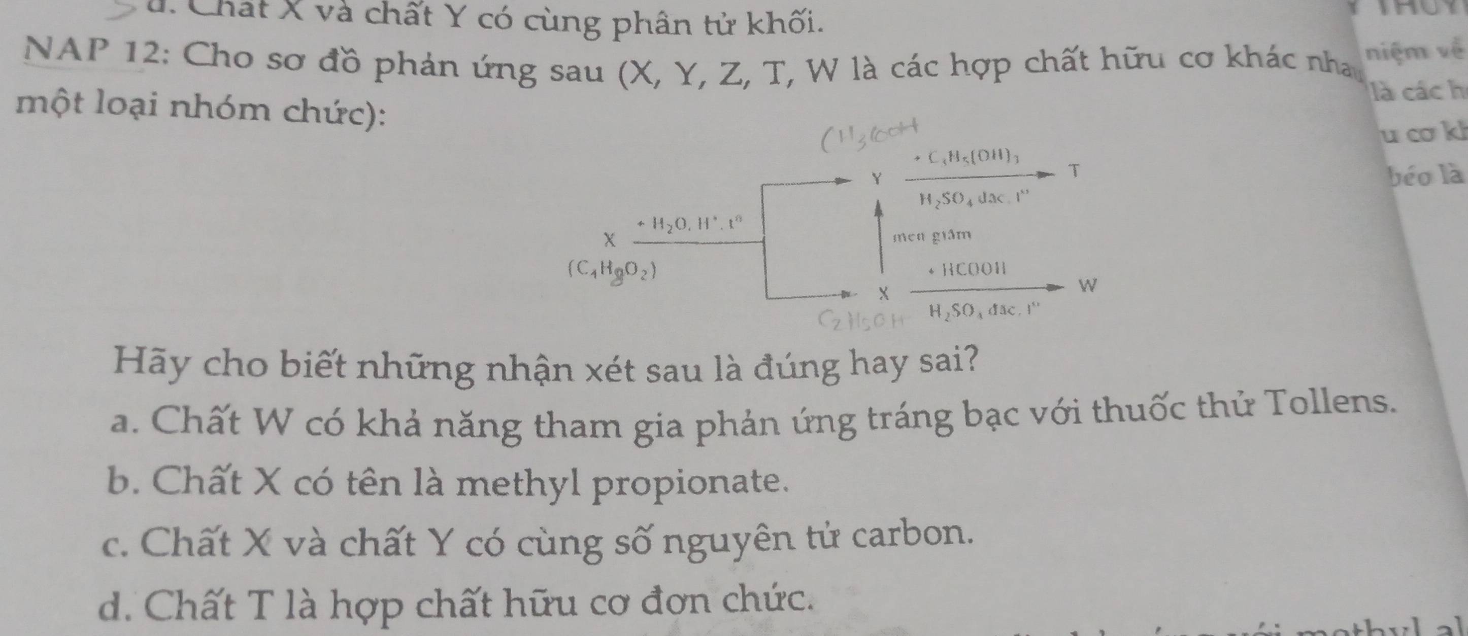 u. Chất X và chất Y có cùng phân tử khối.
THUY
NAP 12: Cho sơ đồ phản ứng sau (X, Y, Z, T, W là các hợp chất hữu cơ khác nha niệm về
là các h
một loại nhóm chức):
u cơ kl
C_4H_5(OH)_3
Y
T
béo là
H2SO₄ dac 1^(x_2)
H_2O.H°.t°
X men giám
(C_4H_8O_2)
+ HCOOH
X
W
Hãy cho biết những nhận xét sau là đúng hay sai?
a. Chất W có khả năng tham gia phản ứng tráng bạc với thuốc thử Tollens.
b. Chất X có tên là methyl propionate.
c. Chất X và chất Y có cùng số nguyên tử carbon.
d. Chất T là hợp chất hữu cơ đơn chức.