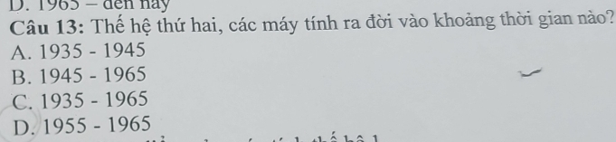1965 − đến này
Câu 13: Thế hệ thứ hai, các máy tính ra đời vào khoảng thời gian nào?
A. 1935-1945
B. 1945-1965
C. 1935-1965
D. 1955-1965
