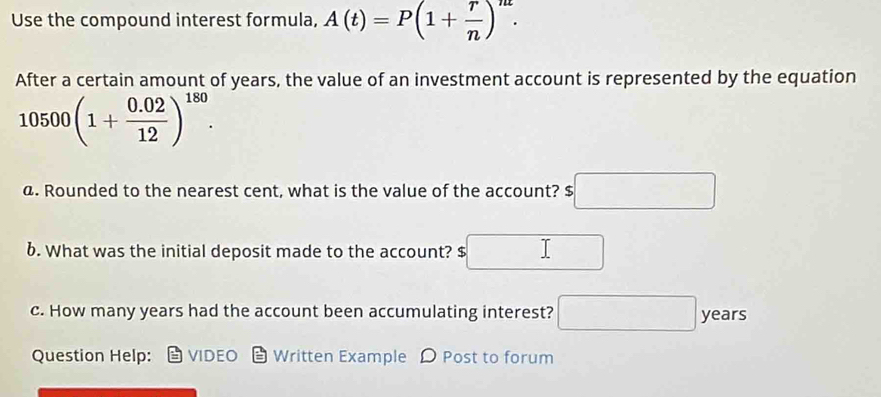 Use the compound interest formula, A(t)=P(1+ r/n )^nt. 
After a certain amount of years, the value of an investment account is represented by the equation
10500(1+ (0.02)/12 )^180. 
@. Rounded to the nearest cent, what is the value of the account? $ □
6. What was the initial deposit made to the account? $ □
c. How many years had the account been accumulating interest? □ P_e- ars 
Question Help: VIDEO Written Example D Post to forum