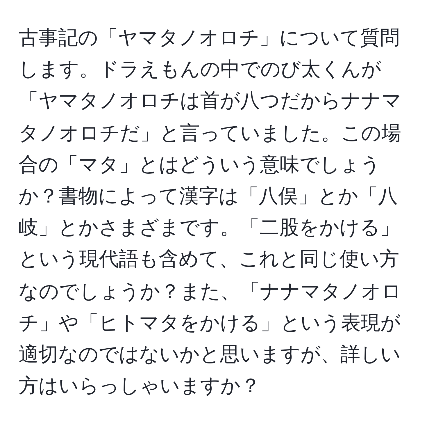 古事記の「ヤマタノオロチ」について質問します。ドラえもんの中でのび太くんが「ヤマタノオロチは首が八つだからナナマタノオロチだ」と言っていました。この場合の「マタ」とはどういう意味でしょうか？書物によって漢字は「八俣」とか「八岐」とかさまざまです。「二股をかける」という現代語も含めて、これと同じ使い方なのでしょうか？また、「ナナマタノオロチ」や「ヒトマタをかける」という表現が適切なのではないかと思いますが、詳しい方はいらっしゃいますか？