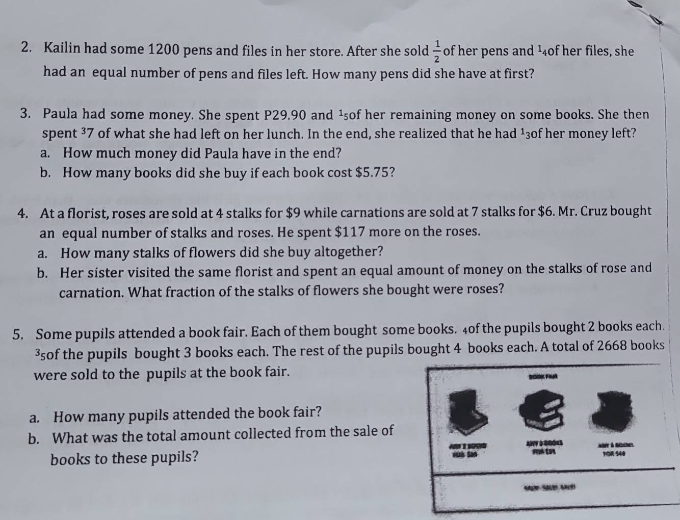 Kailin had some 1200 pens and files in her store. After she sold  1/2  of her pens and ¹4of her files, she 
had an equal number of pens and files left. How many pens did she have at first? 
3. Paula had some money. She spent P29,90 and ¹₅of her remaining money on some books. She then 
spent 37 of what she had left on her lunch. In the end, she realized that he had ¹3of her money left? 
a. How much money did Paula have in the end? 
b. How many books did she buy if each book cost $5.75? 
4. At a florist, roses are sold at 4 stalks for $9 while carnations are sold at 7 stalks for $6. Mr. Cruz bought 
an equal number of stalks and roses. He spent $117 more on the roses. 
a. How many stalks of flowers did she buy altogether? 
b. Her sister visited the same florist and spent an equal amount of money on the stalks of rose and 
carnation. What fraction of the stalks of flowers she bought were roses? 
5. Some pupils attended a book fair. Each of them bought some books. 4of the pupils bought 2 books each. 
³of the pupils bought 3 books each. The rest of the pupils bought 4 books each. A total of 2668 books 
were sold to the pupils at the book fair. 
a. How many pupils attended the book fair? 
b. What was the total amount collected from the sale of 
books to these pupils?