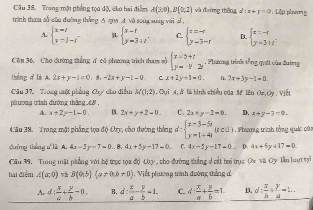 Trong mặt phẳng tọa độ, cho hai điểm A(3;0),B(0;2) và đường thẳng d:x+y=0. Lập phương
trinh tham số của đường thẳng △ qua A và song song với d .
A. beginarrayl x=t y=3-tendarray. . B. beginarrayl x=t y=3+tendarray. . C. beginarrayl x=-t y=3-tendarray. . D. beginarrayl x=-t y=3+tendarray. .
Câu 36. Cho đường thẳng đ có phương trình tham số beginarrayl x=5+t y=-9-2tendarray.. Phương trình tổng quát của đường
thẳng d là A. 2x+y-1=0. B. -2x+y-1=0. C. x+2y+1=0. D. 2x+3y-1=0.
Câu 37. Trong mặt phẳng Oxy cho điểm M(1;2). Gọi A, B là hình chiếu của M lên u x,C y Viết
phương trình đưởng thẳng AB .
A. x+2y-1=0. B. 2x+y+2=0. C. 2x+y-2=0. D. x+y-3=0.
Câu 38. Trong mặt phẳng tọa độ Oxy, cho đường thắng d:beginarrayl x=3-5t y=1+4tendarray. (t∈ □ ). Phương trình tổng quát của
đường thẳng d là A. 4x-5y-7=0.. . B. 4x+5y-17=0.. C. 4x-5y-17=0.. D. 4x+5y+17=0.
Câu 39. Trong mặt phẳng với hệ trục tọa độ Oxy , cho đường thẳng đ cắt hai trục Ox và Oy lần lượt tại
hai điểm A(a;0) yà B(0;b)(a!= 0;b!= 0). Viết phương trình đường thẳng d.
A. d: x/a + y/b =0. B. d: x/a - y/b =1. C. d: x/a + y/b =1. D. d: x/b + y/a =1..