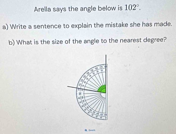 Arella says the angle below is 102°. 
a) Write a sentence to explain the mistake she has made. 
b) What is the size of the angle to the nearest degree?
150 to to 18
149 y 79 19
S 
a a 
a 
a 
B 
z a 
a 07g
a 
0 on 
a 084
e G1 。 
Q Zoom