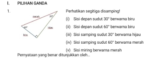 PILIHAN GANDA
1.Perhatikan segitiga disamping!
(i) Sisi depan sudut 30° berwarna biru
(ii) Sisi depan sudut 60° berwarna biru
(iii) Sisi samping sudut 30° berwarna hijau
(iv) Sisi samping sudut 60° berwarna merah
(v) Sisi miring berwarna merah
Pernyataan yang benar ditunjukkan oleh...