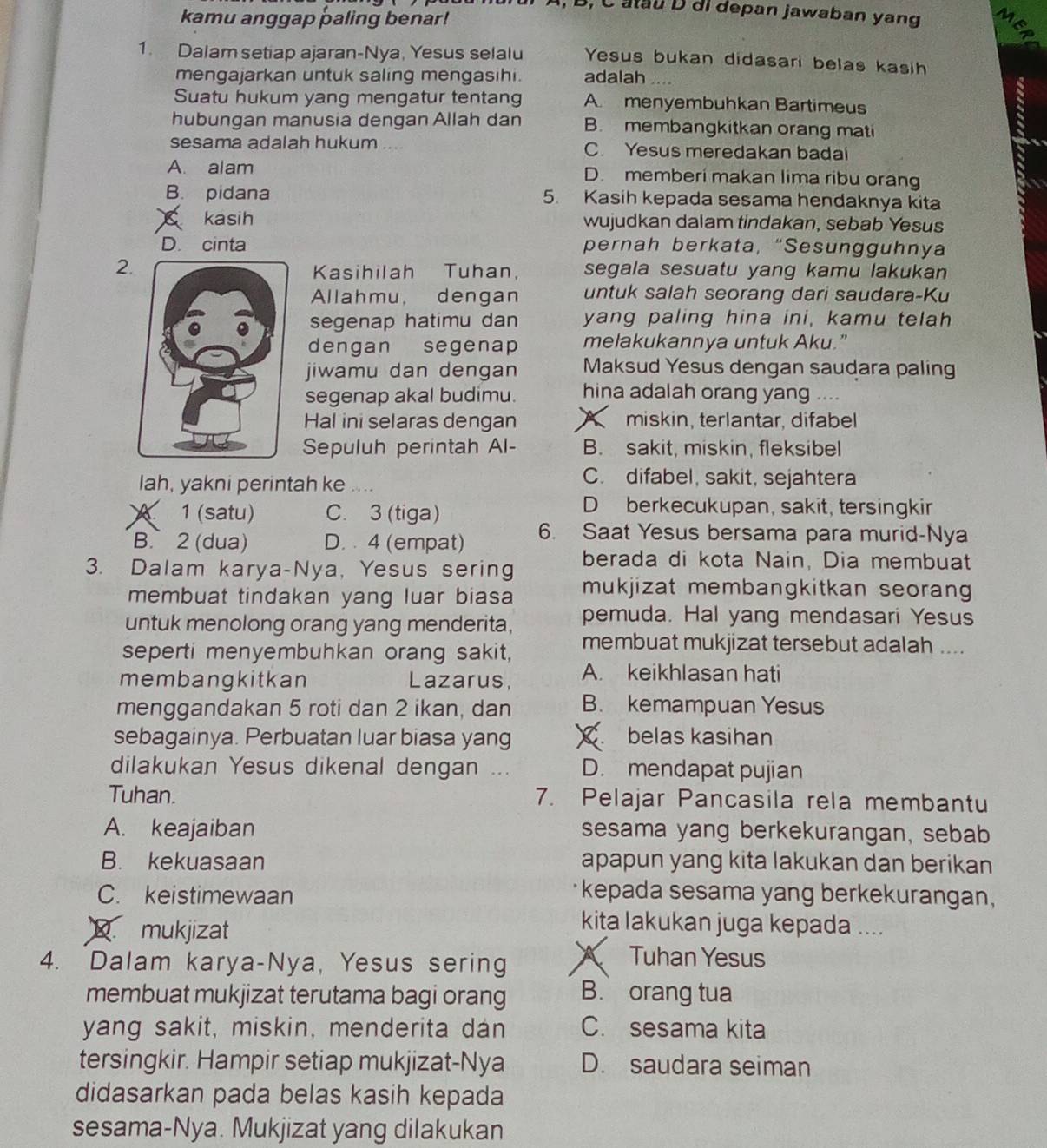 B, C atau D di depan jawaban yang
kamu anggap paling benar! M
a
1. Dalam setiap ajaran-Nya, Yesus selalu Yesus bukan didasari belas kasih
mengajarkan untuk saling mengasihi. adalah ....
Suatu hukum yang mengatur tentang A. menyembuhkan Bartimeus a
hubungan manusia dengan Allah dan B. membangkitkan orang mati
sesama adalah hukum .... C. Yesus meredakan badai
A. alam D. memberi makan lima ribu orang
B. pidana 5. Kasih kepada sesama hendaknya kita
kasih wujudkan dalam tindakan, sebab Yesus
D. cinta pernah berkata, “Sesungguhnya
2 segala sesuatu yang kamu lakukan
Kasihilah Tuhan,
Allahmu, dengan untuk salah seorang dari saudara-Ku
segenap hatimu dan yang paling hina ini, kamu telah
dengan segenap melakukannya untuk Aku.”
jiwamu dan dengan Maksud Yesus dengan saudara paling
segenap akal budimu. hina adalah orang yang ....
Hal ini selaras dengan A miskin, terlantar, difabel
Sepuluh perintah Al- B. sakit, miskin, fleksibel
lah, yakni perintah ke ....
C. difabel, sakit, sejahtera
、 1 (satu) C. 3 (tiga)
D berkecukupan, sakit, tersingkir
B. 2 (dua) D.  4 (empat) 6. Saat Yesus bersama para murid-Nya
berada di kota Nain, Dia membuat
3. Dalam karya-Nya, Yesus sering mukjizat membangkitkan seoran 
membuat tindakan yang luar biasa
untuk menolong orang yang menderita, pemuda. Hal yang mendasari Yesus
seperti menyembuhkan orang sakit, membuat mukjizat tersebut adalah ....
membangkitkan Lazarus, A. keikhlasan hati
menggandakan 5 roti dan 2 ikan, dan B. kemampuan Yesus
sebagainya. Perbuatan luar biasa yang X belas kasihan
dilakukan Yesus dikenal dengan .. D. mendapat pujian
Tuhan. 7. Pelajar Pancasila rela membantu
A. keajaiban sesama yang berkekurangan, sebab
B. kekuasaan apapun yang kita lakukan dan berikan
C. keistimewaan
kepada sesama yang berkekurangan,
mukjizat
kita lakukan juga kepada ....
4. Dalam karya-Nya, Yesus sering X Tuhan Yesus
membuat mukjizat terutama bagi orang B. orang tua
yang sakit, miskin, menderita dan C. sesama kita
tersingkir. Hampir setiap mukjizat-Nya D. saudara seiman
didasarkan pada belas kasih kepada
sesama-Nya. Mukjizat yang dilakukan