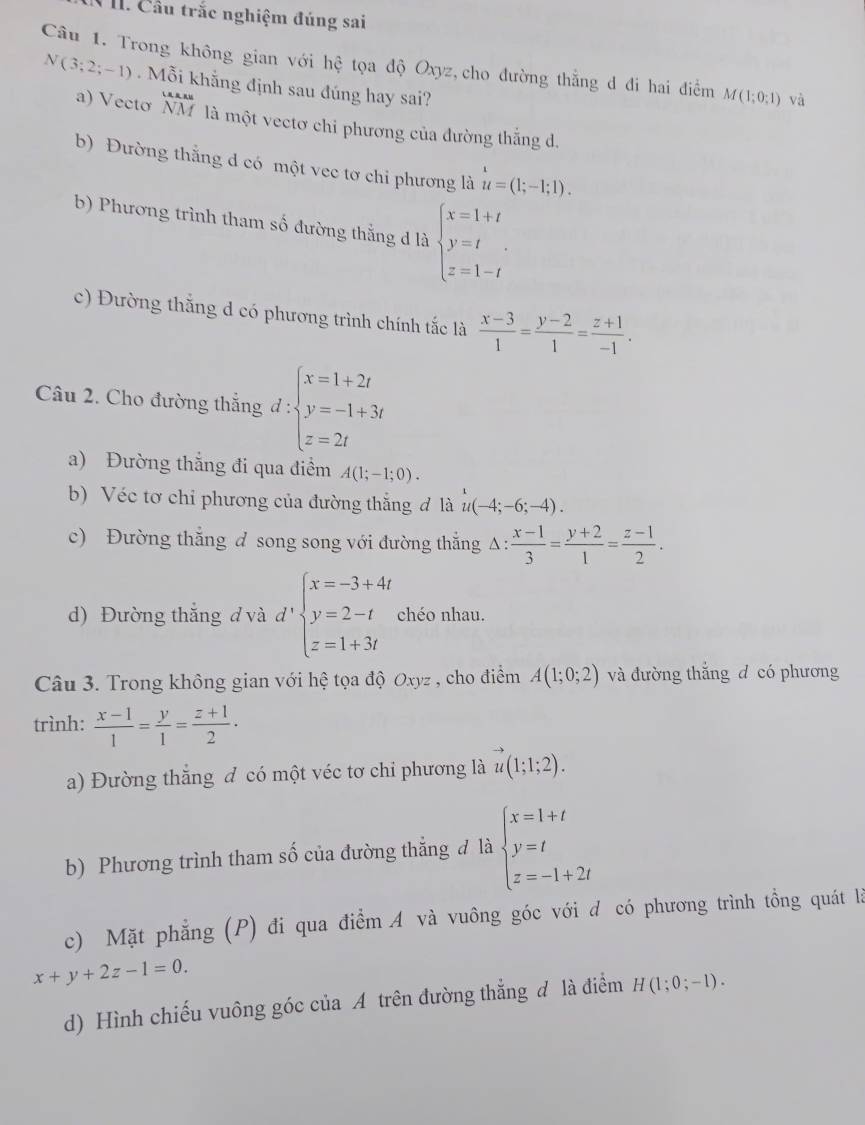 Cầu trắc nghiệm đúng sai
Câu 1. Trong không gian với hhat e tọa độ Oxyz, cho đường thằng d đi hai điểm M(1;0;1) và
N(3;2;-1) Mỗi khắng định sau đúng hay sai?
frac A_4 A_2A_1
a) Vecto NM là một vectơ chi phương của đường thắng d.
b) Đường thắng d có một vec tơ chi phương là u=(1;-1;1).
b) Phương trình tham số đường thắng d là beginarrayl x=1+t y=t z=1-tendarray.
c) Đường thắng d có phương trình chính tắc là  (x-3)/1 = (y-2)/1 = (z+1)/-1 .
Câu 2. Cho đường thắng d:beginarrayl x=1+2t y=-1+3t z=2tendarray.
a) Đường thắng đi qua điểm A(1;-1;0).
b) Véc tơ chỉ phương của đường thắng đ là u(-4;-6;-4).
c) Đường thắng d song song với đường thắng △ : (x-1)/3 = (y+2)/1 = (z-1)/2 .
d) Đường thắng đ và d':beginarrayl x=-3+4t y=2-t z=1+3tendarray. chéo nhau.
Câu 3. Trong không gian với hệ tọa độ Oxyz , cho điểm A(1;0;2) và đường thắng d có phương
trình:  (x-1)/1 = y/1 = (z+1)/2 ·
a) Đường thắng đ có một véc tơ chỉ phương là vector u(1;1;2).
b) Phương trình tham số của đường thẳng đ là beginarrayl x=1+t y=t z=-1+2tendarray.
c) Mặt phẳng (P) đi qua điểm A và vuông góc với đ có phương trình tồng quát là
x+y+2z-1=0.
d) Hình chiếu vuông góc của A trên đường thẳng đ là điểm H(1;0;-1).