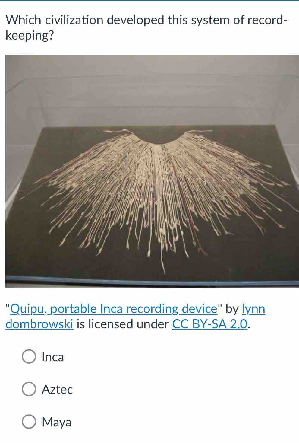 Which civilization developed this system of record-
keeping?
"Quipu, portable Inca recording device" by lynn
dombrowski is licensed under CC BY-SA 2.0.
Inca
Aztec
Maya