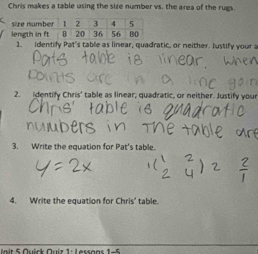 Chris makes a table using the size number vs. the area of the rugs. 
1. Identify Pat's table as linear, quadratic, or neither. Justify your a 
2. Identify Chris’ table as linear, quadratic, or neither. Justify your 
3. Write the equation for Pat’s table. 
4. Write the equation for Chris’ table. 
Unit 5 Quick Quiz 1: Lessons 1-5