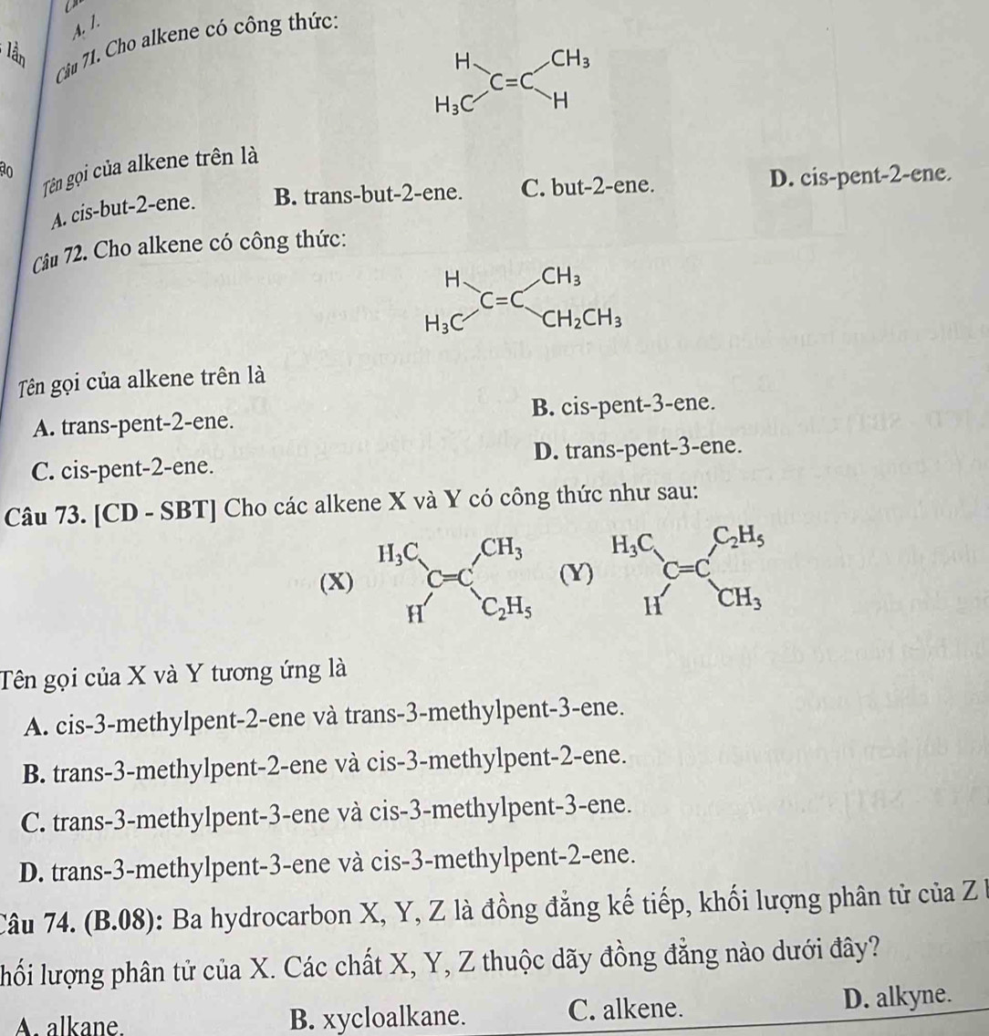 lần
Câu 71. Cho alkene có công thức:
beginarrayr H H_3Cendarray _C=Cbeginarrayr CH_3 Hendarray
Tên gọi của alkene trên là
A. cis-but-2-ene. B. trans-but-2-ene. C. but-2-ene. D. cis-pent-2-ene.
Câu 72. Cho alkene có công thức:
beginarrayr H H_3Cendarray C=C_CH_2CH_3
Tên gọi của alkene trên là
A. trans-pent-2-ene. B. cis-pent-3-ene.
C. cis-pent-2-ene. D. trans-pent-3-ene.
Câu 73. [CD - SBT] Cho các alkene X và Y có công thức như sau:
(X) (Y) beginarrayr H_3C _1_CH=C_CH_3^C_2H_5
Tên gọi của X và Y tương ứng là
A. cis-3-methylpent-2-ene và trans-3-methylpent-3-ene.
B. trans-3-methylpent-2-ene và cis-3-methylpent-2-ene.
C. trans-3-methylpent-3-ene và cis-3-methylpent-3-ene.
D. trans-3-methylpent-3-ene và cis-3-methylpent-2-ene.
Câu 74. (B.08): Ba hydrocarbon X, Y, Z là đồng đẳng kế tiếp, khối lượng phân tử của Z b
lối lượng phân tử của X. Các chất X, Y, Z thuộc dãy đồng đẳng nào dưới đây?
A. alkane. B. xycloalkane. C. alkene. D. alkyne.