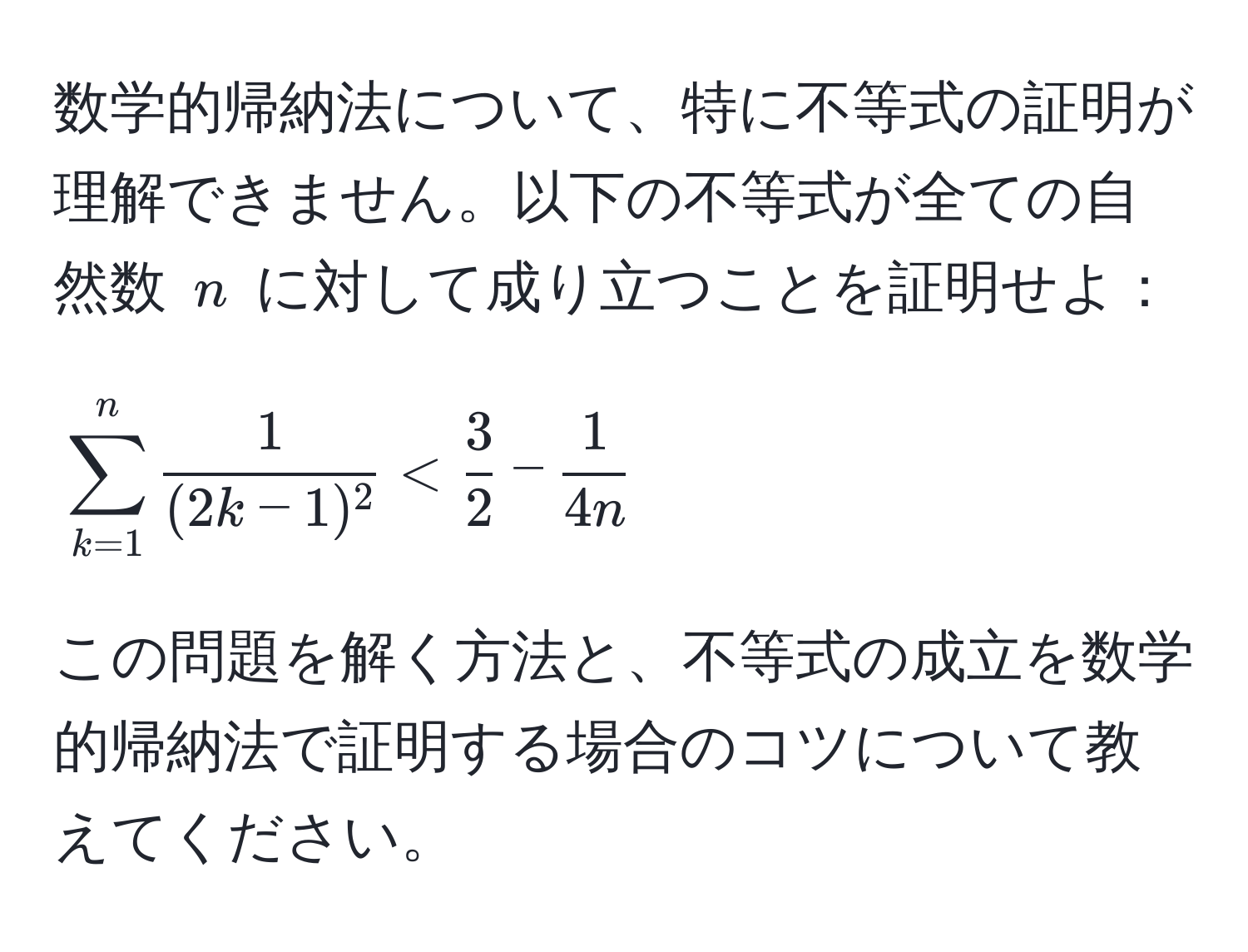 数学的帰納法について、特に不等式の証明が理解できません。以下の不等式が全ての自然数 $n$ に対して成り立つことを証明せよ：  
[
sum_(k=1)^n frac1(2k-1)^2 <  3/2  -  1/4n 
]

この問題を解く方法と、不等式の成立を数学的帰納法で証明する場合のコツについて教えてください。