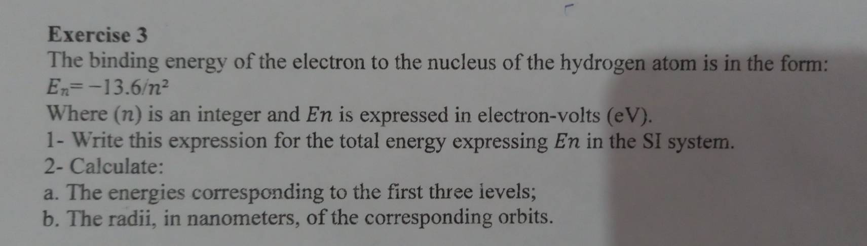 The binding energy of the electron to the nucleus of the hydrogen atom is in the form:
E_n=-13.6/n^2
Where (n) is an integer and En is expressed in electron-volts (eV). 
1- Write this expression for the total energy expressing En in the SI system. 
2- Calculate: 
a. The energies corresponding to the first three levels; 
b. The radii, in nanometers, of the corresponding orbits.