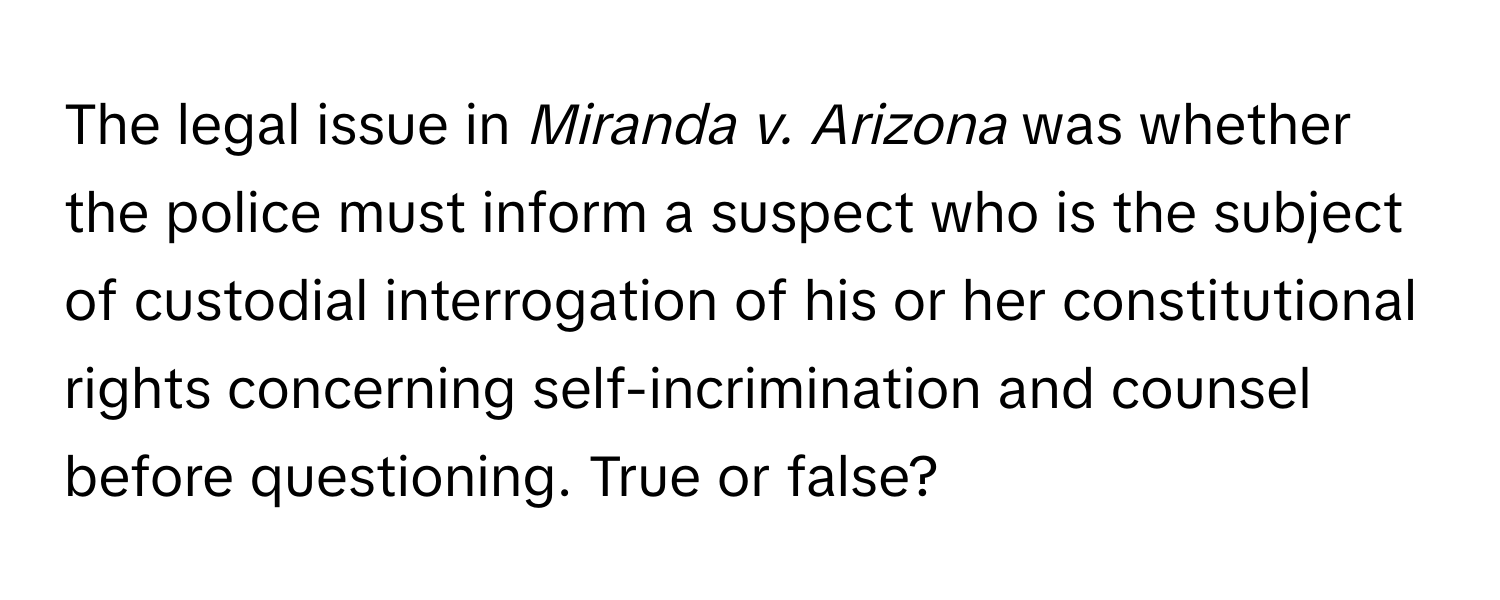 The legal issue in *Miranda v. Arizona* was whether the police must inform a suspect who is the subject of custodial interrogation of his or her constitutional rights concerning self-incrimination and counsel before questioning. True or false?