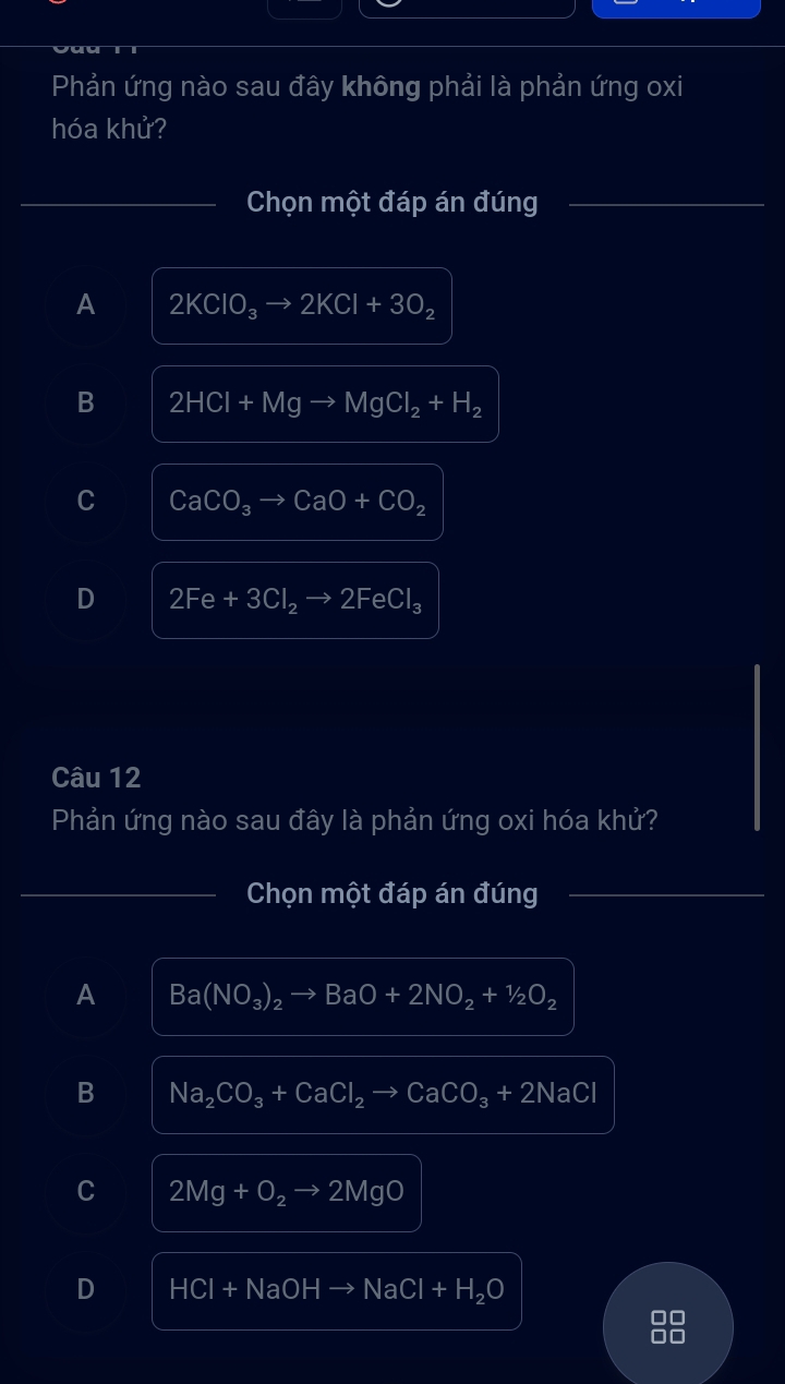 Phản ứng nào sau đây không phải là phản ứng oxi
hóa khử?
_Chọn một đáp án đúng_
A 2KClO_3to 2KCl+3O_2
B 2HCl+Mgto MgCl_2+H_2
C CaCO_3to CaO+CO_2
D 2Fe+3Cl_2to 2FeCl_3
Câu 12
Phản ứng nào sau đây là phản ứng oxi hóa khử?
_Chọn một đáp án đúng_
A Ba(NO_3)_2to BaO+2NO_2+1/2O_2
B Na_2CO_3+CaCl_2to CaCO_3+2NaCl
C 2Mg+O_2to 2MgO
D HCI+NaOH NaCl+H_2O
□□
□□