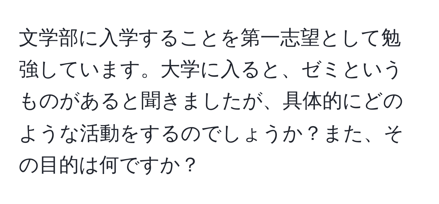 文学部に入学することを第一志望として勉強しています。大学に入ると、ゼミというものがあると聞きましたが、具体的にどのような活動をするのでしょうか？また、その目的は何ですか？