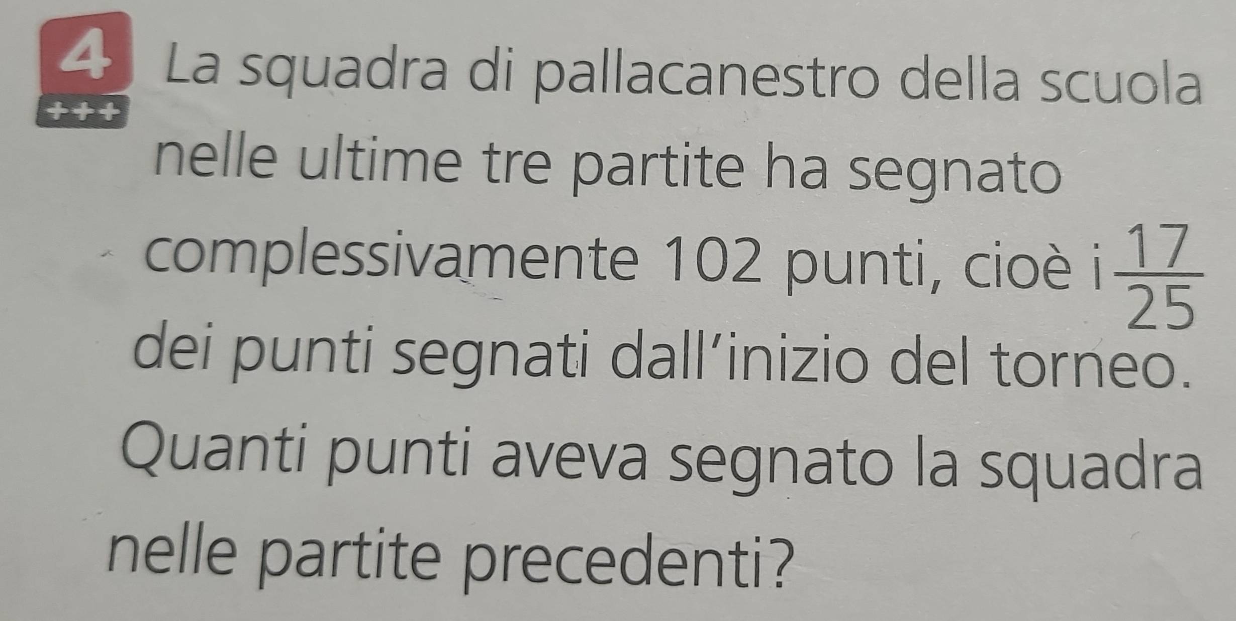 La squadra di pallacanestro della scuola 
+++ 
nelle ultime tre partite ha segnato 
complessivamente 102 punti, cioè i  17/25 
dei punti segnati dall’inizio del torneo. 
Quanti punti aveva segnato la squadra 
nelle partite precedenti?