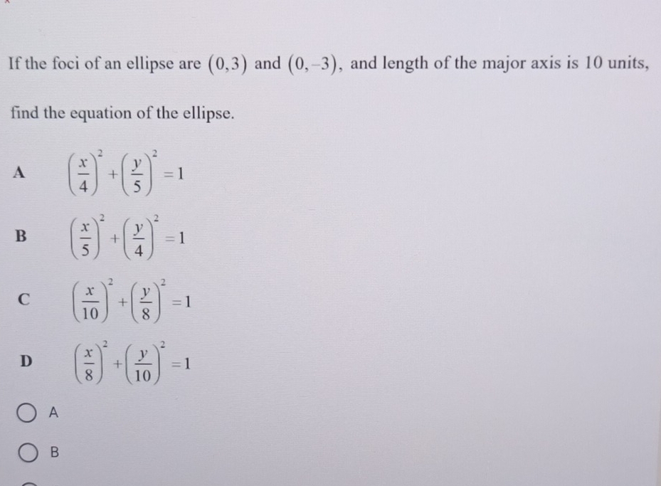 If the foci of an ellipse are (0,3) and (0,-3) , and length of the major axis is 10 units,
find the equation of the ellipse.
A ( x/4 )^2+( y/5 )^2=1
B ( x/5 )^2+( y/4 )^2=1
C ( x/10 )^2+( y/8 )^2=1
D ( x/8 )^2+( y/10 )^2=1
A
B