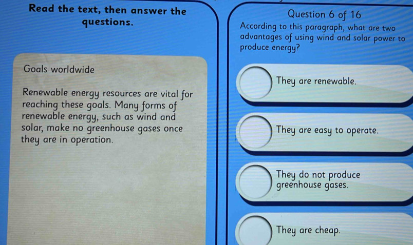 Read the text, then answer the Question 6 of 16
questions. According to this paragraph, what are two
advantages of using wind and solar power to
produce energy?
Goals worldwide
They are renewable.
Renewable energy resources are vital for
reaching these goals. Many forms of
renewable energy, such as wind and
solar, make no greenhouse gases once They are easy to operate.
they are in operation.
They do not produce
greenhouse gases.
They are cheap.