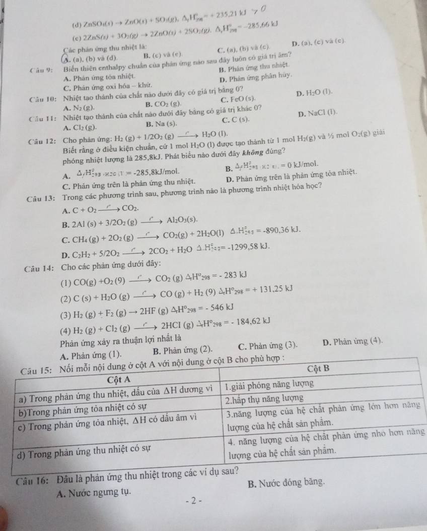(c) 2ZnS(s)+3O_2(g)to 2ZnO(s)+2SO_2(g).△ ,H_(298)°=-285.66kJ ZnSO₄(x) → ZnO(x) + SO₃(g). ΔgHg= +235.21 kJ > 0
(d)
Các phân ứng thu nhiệt là: và (c)
A. (a), (b) vä (d) B. (c) và (c) C.
Câu 9:   Biến thiên enthalpy chuẩn của phân ứng não sau đây luôn có giá trị âm? (a),(b)vee
D. (a),(c)
A. Phân ứng tòa nhiệt. B. Phán ứng thu nhiệt
C. Phản ứng oxi hóa - khử. D. Phản ứng phân hủy.
Câu 10: Nhiệt tạo thành của chất nào dưới đây có giả trị bằng 0? D. H_2O(l).
A. N_2(g). B. CO_2(g) C. FeO(s).
Cầu 11: Nhiệt tạo thành của chất nào dưới đây bằng có giá trị khác 0? NaCl(I).
A. Cl_2(g). B. Na (s). C. C(s). D.
Cầu 12:  Cho phản ứng: H_2(g)+1/2O_2(g)to H_2O(l).
Biết rằng ở điều kiện chuẩn, cứ 1 mol H_2O (l) được tạo thành từ 1 mol H_2(g) và ½ mol O_2(g) giài
phóng nhiệt lượng là 285,8kJ. Phát biểu nảo dưới đây không đùng?
A. △ _fH_(293)°,_H2C,T)^circ =-285,8kJ/mol. B. △ _fH_2^(0=0 kJ/mol.
C. Phản ứng trên là phản ứng thu nhiệt. D. Phàn ứng trên là phản ứng tỏa nhiệt.
Câu 13: Trong các phương trình sau, phương trình nào là phương trình nhiệt hóa học?
A. C+O_2)to CO_2.
B. 2Al(s)+3/2O_2(g)to Al_2O_3(s).
C. CH_4(g)+2O_2(g)to CO_2(g)+2H_2O(l)△ .H_2^((circ)_=-890,36kJ.)
D. C_2H_2+5/2O_2to 2CO_2+H_2ODelta H_3^((circ)=-1299,58kJ.
Câu 14: Cho các phản ứng dưới đây:
(1) CO(g)+O_2)(9)to CO_2(g)△ H^v_298=-283kJ
(2) C(s)+H_2O(g)to CO(g)+H_2(9)Delta H°298=+131.25kJ
(3) H_2(g)+F_2(g)to 2HF(g)△ _rH°_298=-546kJ
(4) H_2(g)+Cl_2(g)to 2HCI(g)Delta H°_298=-184.62kJ
Phản ứng xảy ra thuận lợi nhất là
(1). B. Phản ứng (2). C. Phản ứng (3). D. Phản ứng (4).
g
Câu 16: Đâu là phản 
A. Nước ngưng tụ. B. Nước đóng bãng.
- 2 -