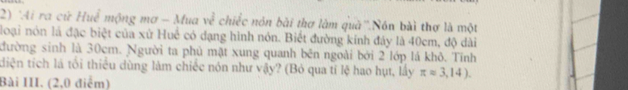 'Ai ra cứ Huề mộng mơ - Mua ve^(frac 2)5 chiếc nón bài thơ làm quà''.Nón bài thơ là một 
loại nón là đặc biệt của xử Huế có đạng hình nón. Biết đường kính đây là 40cm, độ dài 
đường sinh là 30cm. Người ta phủ mặt xung quanh bên ngoài bởi 2 lớp lá khô. Tính 
diện tích là tối thiểu dùng làm chiếc nón như vậy? (Bỏ qua tỉ lệ hao hụt, lấy π approx 3,14). 
Bài III. (2,0 điểm)