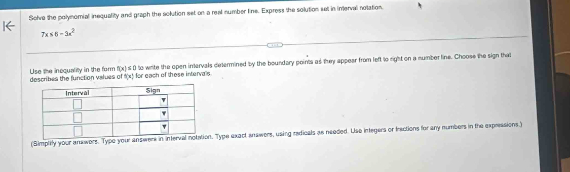 Solve the polynomial inequality and graph the solution set on a real number line. Express the solution set in interval notation.
7x≤ 6-3x^2
Use the inequality in the form f(x)≤ 0 to write the open intervals determined by the boundary points as they appear from left to right on a number line. Choose the sign that 
describes the function values C ff(x) for each of these intervals. 
(Simplify your answers. Type your a. Type exact answers, using radicals as needed. Use integers or fractions for any numbers in the expressions.)