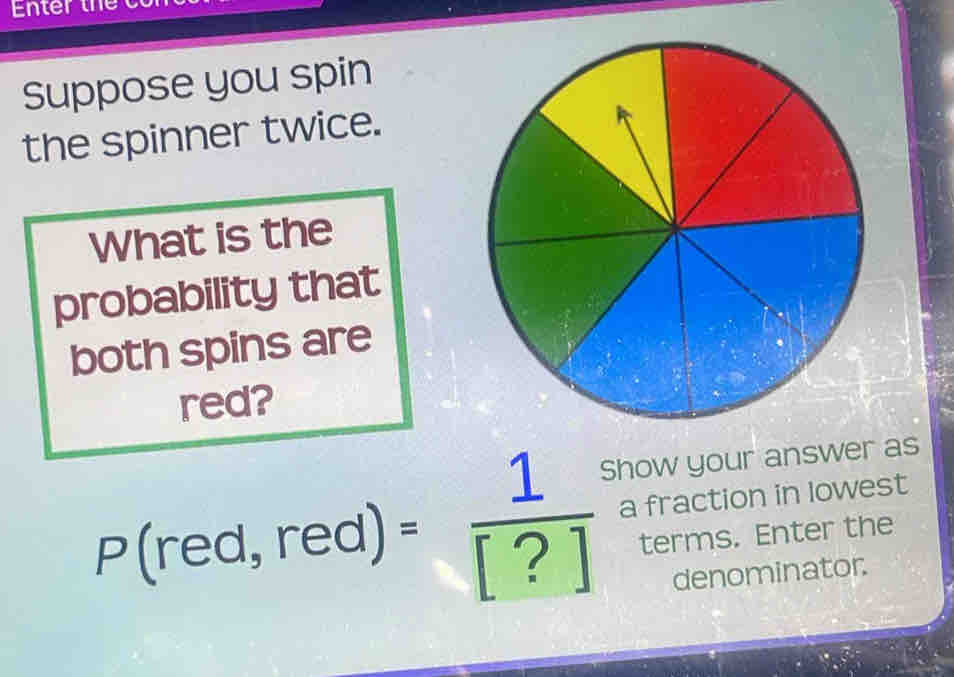 Enter th 
Suppose you spin 
the spinner twice. 
What is the 
probability that 
both spins are 
red? 
Show your answer as
P(red,red)= 1/[?]  a fraction in lowest 
terms. Enter the 
denominator.