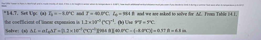 The Eiffel Tower in Paris is 984 ft tall and is made mostly of steel. If this is its height in winter when its temperature is -8.00°C how much additional vertical distance must you cover if you decide to climb it during a summer heat wave when its temperature is 45.55°
*14.7. Set Up: (a) T_0=-8.0°C and T=40.0°C. L_0=984ft and we are asked to solve for ΔL. From Table 14.1, 
the coefficient of linear expansion is 1.2* 10^(-5)(^circ C)^-1. (b) Use 9°F=5°C. 
Solve: (a) △ L=alpha L_0△ T=[1.2* 10^(-5)(^circ C)^-1][984ft][40.0°C-(-8.0°C)]=0.57ft=6.8in.