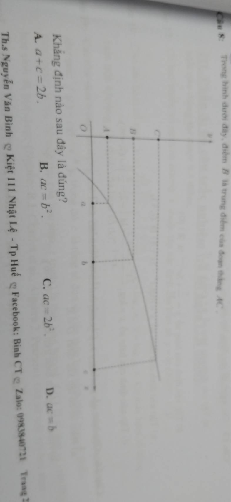 Cầu 8: Trong hình dưới đây, điểm B là trung điểm của đoạn thắng AC.
ν
C
B
A
α
b
e
Khăng định nào sau đây là đúng?
A. a+c=2b. B. ac=b^2.
C. ac=2b^2.
D. ac=b
Th.s Nguyễn Văn Bình ∞ Kiệt 111 Nhật Lệ - Tp Huế ∞ Facebook: Binh CT ∞ Zalo: 0983840721 Trang 2