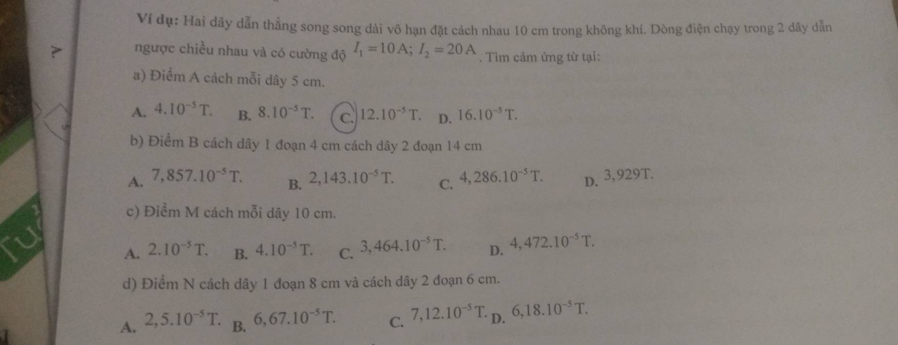 Ví dụ: Hai dây dẫn thẳng song song dài vô hạn đặt cách nhau 10 cm trong không khí. Dòng điện chạy trong 2 dây dẫn
ngược chiều nhau và có cường độ I_1=10A; I_2=20A. Tìm cảm ứng từ tại:
a) Điểm A cách mỗi dây 5 cm.
A. 4.10^(-5)T. B. 8.10^(-5)T. C. 12.10^(-5)T. D. 16.10^(-5)T. 
b) Điểm B cách dây 1 đoạn 4 cm cách dây 2 đoạn 14 cm
A. 7,857.10^(-5)T. 2,143.10^(-5)T. C. 4,286.10^(-5)T. D. 3,929T.
B.
c) Điểm M cách mỗi dây 10 cm.
A. 2.10^(-5)T. B. 4.10^(-5)T. C. 3,464.10^(-5)T. D. 4,472.10^(-5)T. 
d) Điểm N cách dây 1 đoạn 8 cm và cách dây 2 đoạn 6 cm.
A. 2,5.10^(-5)T. B. 6,67.10^(-5)T. C. 7, 12.10^(-5)T. D. 6,18.10^(-5)T.