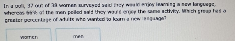 In a poll, 37 out of 38 women surveyed said they would enjoy learning a new language,
whereas 66% of the men polled said they would enjoy the same activity. Which group had a
greater percentage of adults who wanted to learn a new language?
women men