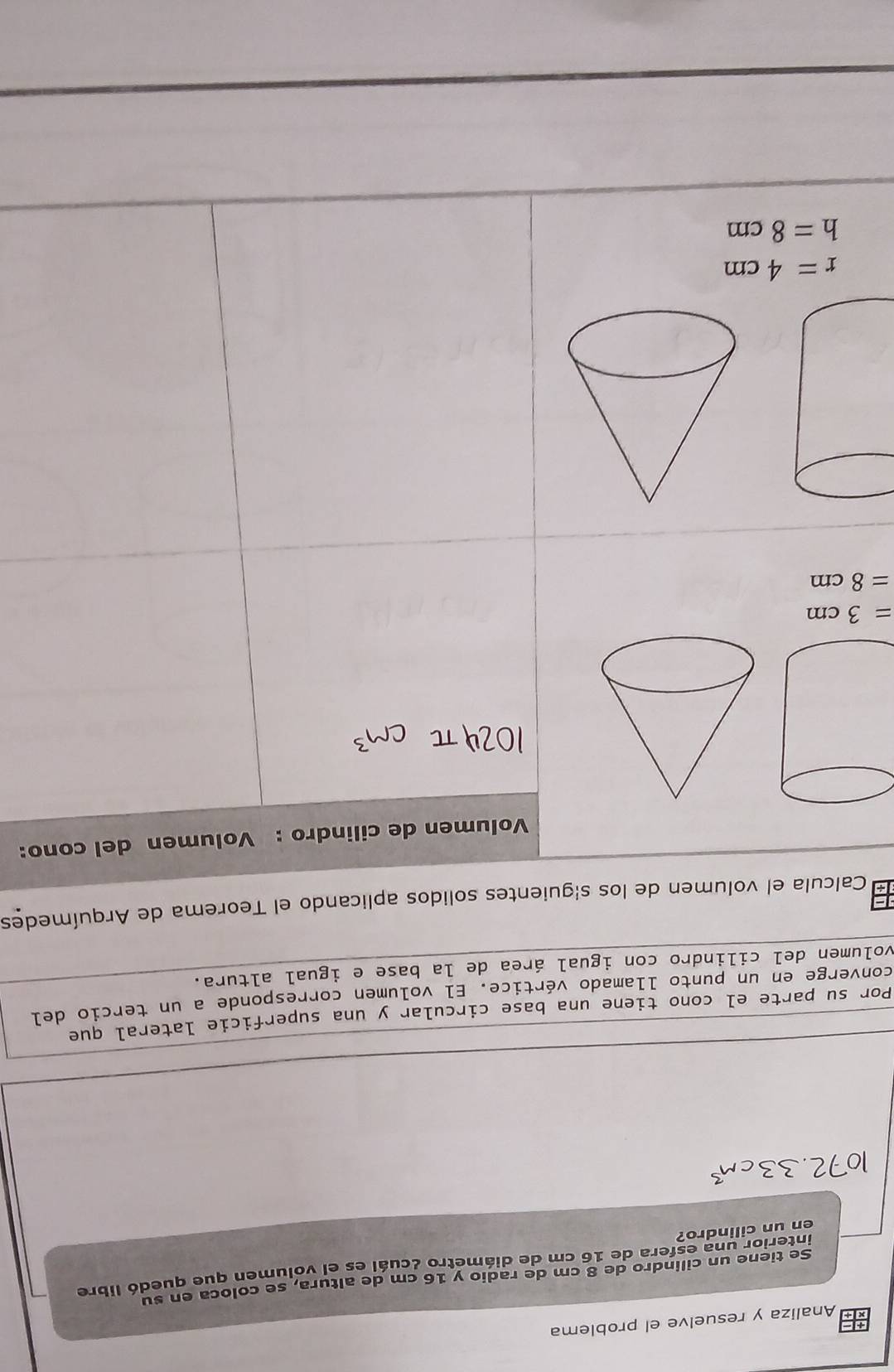 Analiza y resuelve el problema
Se tiene un cilindro de 8 cm de radio y 16 cm de altura, se coloca en su
interior una esfera de 16 cm de diámetro ¿cuál es el volumen que quedó libre
en un cilindro?
Por su parte el cono tiene una base circular y una superficie lateral que
converge en un punto llamado vértice. El volumen corresponde a un tercio del
volumen del cilindro con igual área de la base e igual altura.
Calcula el volumen de los s|guientes solidos aplicando el Teorema de Arquímedes
Volumen de cilindro : Volumen del cono:
=3cm
=8cm
r=4cm
h=8cm