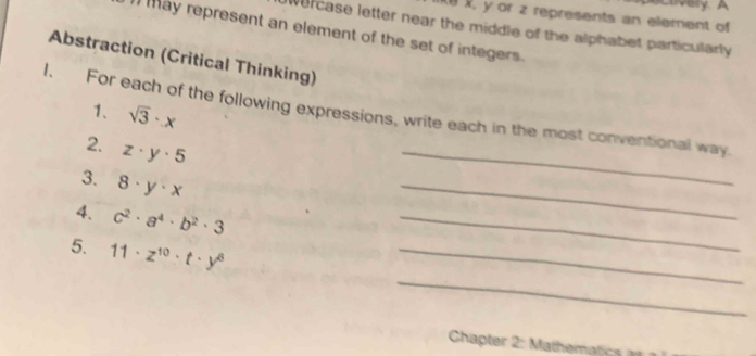 very A
X, y or z represents an element of 
wercase letter near the middle of the alphabet particularly 
ay represent an element of the set of integers. 
Abstraction (Critical Thinking) 
1、 sqrt(3)· x
1. For each of the following expressions, write each in the most conventional way 
2. z· y· 5
3. 8· y· x
_ 
4. c^2· a^4· b^2· 3
_ 
_ 
_ 
_ 
5. 11· z^(10)· t· y^6
Chapter themt c c