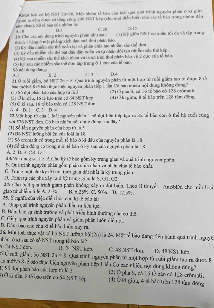 Một loài có bộ NST 2n=20 , Một nhóm tế bào của loài qua quá trình nguyên phân ở kì giữa
người ta đếm được có tổng cộng 200 NST kép (cho mọi diễn biển của các tế bào trong nhóm đều
như nhau). Số tế bào của nhóm là:
A. 10 B.5 C.20 D.15
20. Cho các nội dung trình nguyên phân như sau: (1) Kỳ giữa NST co xoắn tối đa và tập trung
thành 1 hàng ở mặt phẳng xích đạo cuả thoi phân bào.
(2) Kỳ đầu nhiễm sắc thể xoấn lại và phân chia tạo nhiễm sắc thể đơn .
(3) Kỳ đầu nhiễm sắc thể bắt đầu dãn xoắn và tự nhân đôi tạo nhiễm sắc thể kép.
(4) Kỳ sau nhiễm sắc thể tách nhau và trượt trên thoi phân bào về 2 cực của tế bào.
(5) Kỳ sau các nhiễm sắc thể đơn tập trung ở 1 cực của tế bào.
ố nội dung đúng:
A.1 B. 2 C. 3 D.4
21.Ở ruồi giấm, bộ NST 2n=8. Quá trình nguyên phân từ một hợp tử ruồi giấm tạo ra được 8 tế
bào mớivà 8 tế bào thực hiện nguyên phân tiếp 1 lần.Có bao nhiêu nội dung không đúng?
(1) Số đợt phân bào của hợp tử là 3 (2) Ở pha S, cả 16 tế bào có 128 crômatít
(3) Ở kì đầu, 16 tế bào trên có 64 NST kép (4) Ở kì giữa, 8 tế bào trên 128 tâm động
(5) Ở kì sau, 16 tế bào trên có 128 NST đơn
A. 4 B. 1 C. 3 D. 4
22.Một hợp tử của 1 loài nguyên phân 1 số đợt liên tiếp tạo ra 32 tế bào con ở thế hệ cuối cùng
với 576 NST đơn. Có bao nhiêu nội dung đúng sau đây?
(1) Số lần nguyên phân của hợp tử là 5
(2) Bộ NST lưỡng bội 2n của loài là 18
(3) Số cromatit có trong mỗi tế bào ở kì đầu của nguyên phân là 18
(4) Số tâm động có trong mỗi tế bào ở kỳ sau của nguyên phân là 18.
A. 2 B. 3 C.4 D.1
23.Nội dung sai là: A.Chu kỳ tế bào gồm kỳ trung gian và quá trình nguyên phân.
B. Quá trình nguyên phân gồm phân chia nhân và phân chia tế bào chất.
C. Trong một chu kỳ tế bào, thời gian dài nhất là kỳ trung gian.
D. Trình tự các pha xảy ra ở kỳ trung gian là S, G1, G2.
24: Cho biết quá trình giảm phân không xảy ra đột biến. Theo lí thuyết, AaBbDd cho mỗi loại
giao tử chiếm tỉ lệ A. 25%. B. 6,25%. C. 50%. D. 12,5%.
25. Ý nghĩa của việc điều hòa chu kì tế bào là:
A. Giúp quá trình nguyên phân diễn ra liên tục.
B. Đảm bảo sự sinh trưởng và phát triển bình thường của cơ thể.
C. Giúp quá trình nguyên phân và giảm phân luôn diễn ra.
D. Đảm bảo cho chu kì tế bào luôn xảy ra.
26. Một loài thực vật có bộ NST lưỡng bội(2n) là 24. Một tế bào đang tiến hành quá trình nguyê
phân, ở kì sau có số NST trong tế bào là?
A. 24 NST đơn. B. 24 NST kép. C. 48 NST đơn. D. 48 NST kép.
27.Ở ruồi giấm, bộ NST 2n=8. Quá trình nguyên phân từ một hợp tử ruồi giấm tạo ra được 8
mào mớivà 8 tế bào thực hiện nguyên phân tiếp 1 lần.Có bao nhiêu nội dung không đúng?
1) Số đợt phân bào của hợp tử là 3 (2) Ở pha S, cả 16 tế bào có 128 crômatít
3) Ở kì đầu, 8 tế bào trên có 64 NST kép (4) Ở kì giữa, 4 tế bào trên 128 tâm động