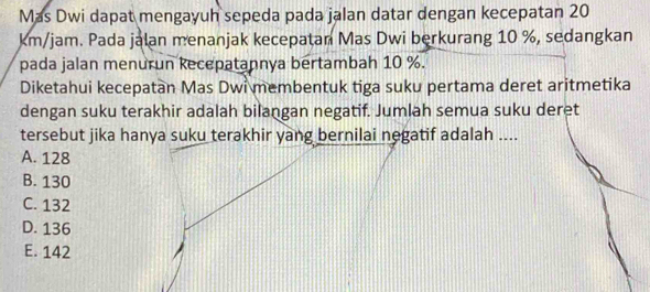 Mas Dwi dapat mengayuh sepeda pada jalan datar dengan kecepatan 20
km/jam. Pada jalan menanjak kecepatan Mas Dwi berkurang 10 %, sedangkan
pada jalan menurun kecepatannya bertambah 10 %.
Diketahui kecepatan Mas Dwi membentuk tiga suku pertama deret aritmetika
dengan suku terakhir adalah bilangan negatif. Jumlah semua suku deret
tersebut jika hanya suku terakhir yang bernilai negatif adalah ....
A. 128
B. 130
C. 132
D. 136
E. 142