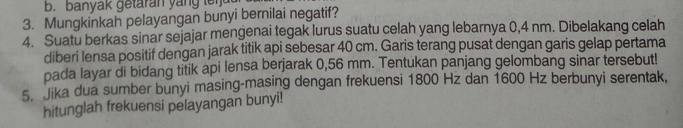 banyak getaran yang leija 
3. Mungkinkah pelayangan bunyi bernilai negatif? 
4. Suatu berkas sinar sejajar mengenai tegak lurus suatu celah yang lebarnya 0,4 nm. Dibelakang celah 
díberi lensa positif dengan jarak titik api sebesar 40 cm. Garis terang pusat dengan garis gelap pertama 
pada layar di bidang titik api lensa berjarak 0,56 mm. Tentukan panjang gelombang sinar tersebut! 
5. Jika dua sumber bunyi masing-masing dengan frekuensi 1800 Hz dan 1600 Hz berbunyi serentak, 
hitunglah frekuensi pelayangan bunyi!