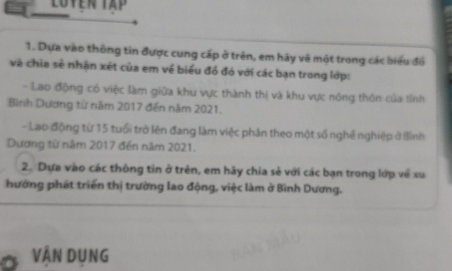 Luyen Tập 
1. Dựa vào thông tin được cung cấp ở trên, em hãy về một trong các biểu đồ 
và chia sẻ nhận xét của em về biểu đó đó với các bạn trong lớp: 
- Lao động có việc làm giữa khu vực thành thị và khu vực nông thôn của tỉnh 
Bình Dương từ năm 2017 đến năm 2021. 
- Lao động từ 15 tuổi trở lên đang làm việc phân theo một số nghề nghiệp ở Bình 
Dương từ năm 2017 đến năm 2021. 
2. Dựa vào các thông tin ở trên, em hãy chia sẻ với các bạn trong lớp về xu 
hướng phát triển thị trường lao động, việc làm ở Bình Dương. 
VÂN DUNG