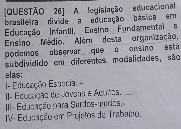 [QUESTÃO 26] A legislação educacional
brasileira divide a educação básica em
Educação Infantil, Ensino Fundamental e
Ensino Médio. Além desta organização,
podemos observar que o ensino está
subdividido em diferentes modalidades, são
elas:
I- Educação Especial.
II- Educação de Jovens e Adultos._
IIII Educação para Surdos-mudos.
IV- Educação em Projetos de Trabalho.