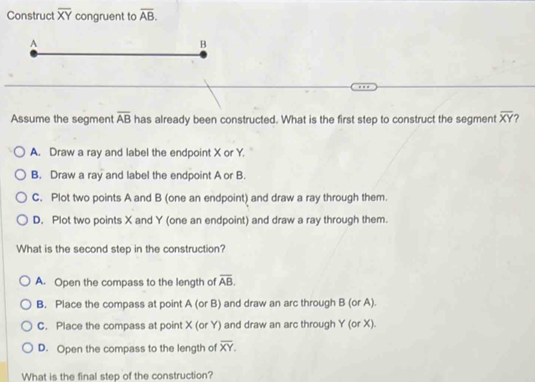 Construct overline XY congruent to overline AB. 
A
B
overline AB
Assume the segment has already been constructed. What is the first step to construct the segment overline XY ?
A. Draw a ray and label the endpoint X or Y.
B. Draw a ray and label the endpoint A or B.
C. Plot two points A and B (one an endpoint) and draw a ray through them.
D. Plot two points X and Y (one an endpoint) and draw a ray through them.
What is the second step in the construction?
A. Open the compass to the length of overline AB.
B. Place the compass at point A (or B) and draw an arc through B (or A).
C. Place the compass at point X (or Y) and draw an arc through Y (or X).
D. Open the compass to the length of overline XY. 
What is the final step of the construction?