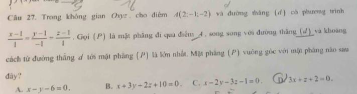 Trong không gian Oxyz, cho điêm A(2;-1;-2) và đường tháng (d) có phương trình
 (x-1)/1 = (y-1)/-1 = (z-1)/1 . Gọi (P) là mặt phăng đi qua điểm _4, song song với đường thắng(d)_ và khoảng
cách từ đường thắng ơ tới mặt phẳng (P) là lớn nhất. Mặt phẳng (P) vuông gốc với mặt phăng não sau
đây?
A. x-y-6=0. B. x+3y+2z+10=0. C. x-2y-3z-1=0. D 3x+z+2=0.