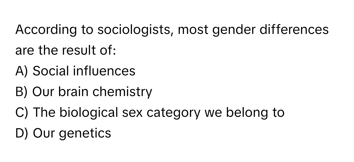 According to sociologists, most gender differences are the result of:

A) Social influences
B) Our brain chemistry
C) The biological sex category we belong to
D) Our genetics