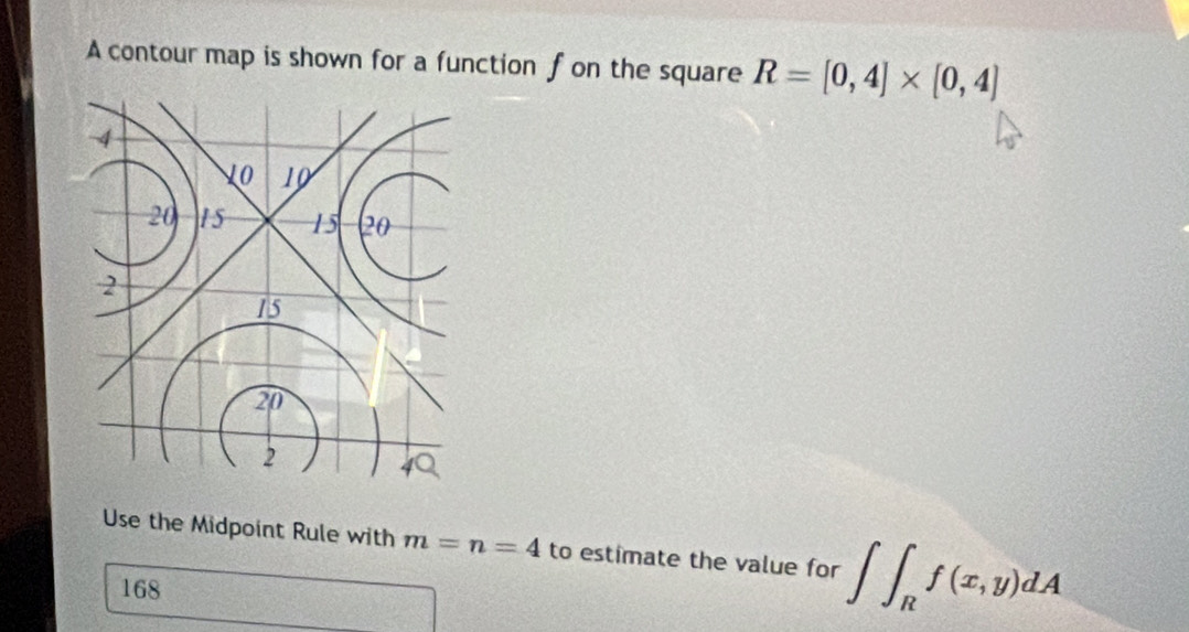 A contour map is shown for a function f on the square R=[0,4]* [0,4]
4
10 10
20 15 15 (20
2
15
20
2
Use the Midpoint Rule with m=n=4 to estimate the value for ∈t ∈t _Rf(x,y)dA
168