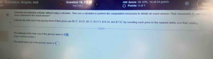 Estimation, Graphs, and Question 15, 1.2 HW Score: 58.33%, 14 of 24 points 
Part 2 of 3 Points: 0 of 1 
Detemine the following estimate without using a calculator. Then use a calculator to perform the computation necessary to obtain an exact answer. How reasonable is yoso 
when compared to the actual answer? 
Estimate the tetal cost of six grecery items it their prices are $6.27, $3.81, $9.72, $13.11, $14.24, and $7.52, by rounding each price to the nearest dollar and then adding 
The estimate of the total cost of the grocery iters is 5 55
(Type a whole number.) 
The adual total cost of the grocery items is □