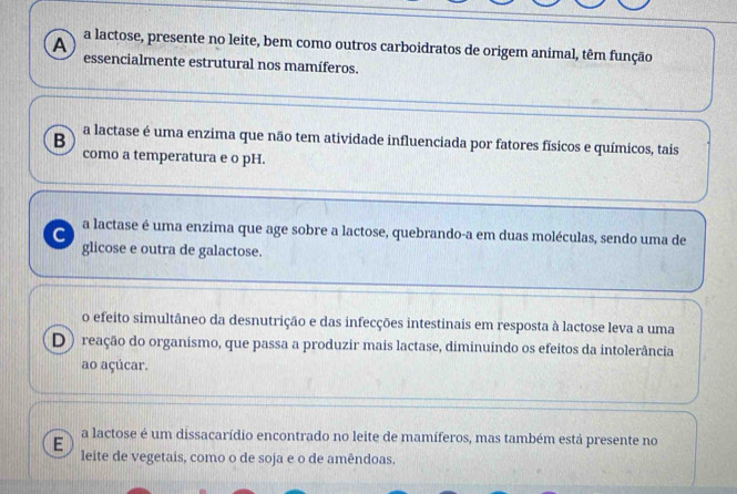 a lactose, presente no leite, bem como outros carboidratos de origem animal, têm função
A essencialmente estrutural nos mamíferos.
B a lactase é uma enzima que não tem atividade influenciada por fatores físicos e químicos, tais
como a temperatura e o pH.
C a lactase é uma enzima que age sobre a lactose, quebrando-a em duas moléculas, sendo uma de
glicose e outra de galactose.
o efeito simultâneo da desnutrição e das infecções intestinais em resposta à lactose leva a uma
D) reação do organismo, que passa a produzir mais lactase, diminuindo os efeitos da intolerância
ao açúcar.
E a lactose é um dissacarídio encontrado no leite de mamíferos, mas também está presente no
leite de vegetais, como o de soja e o de amêndoas.