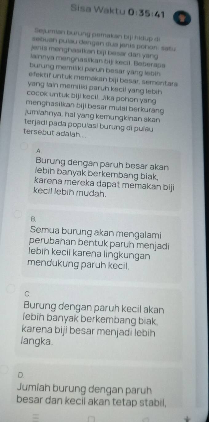 Sisa Waktu 0:35:41
Sejumiah burung pemakan biji hidup di
sebuah pulau dengan dua jenis pohon: satu
jenis menghasiikan biji besar dan yang
lainnya menghasilkan biji kecil. Beberapa
burung memiliki paruh besar yang lebih
efektif untuk memakan biji besar, sementara
yang lain memiliki paruh kecil yang lebih
cocok untuk biji kecil. Jika pohon yang
menghasilkan biji besar mulai berkurang
jumlahnya, hal yang kemungkinan akan
terjadi pada populasi burung di pulau
tersebut adalah....
A.
Burung dengan paruh besar akan
lebih banyak berkembang biak,
karena mereka dapat memakan biji
kecil lebih mudah.
B.
Semua burung akan mengalami
perubahan bentuk paruh menjadi
lebih kecil karena lingkungan
mendukung paruh kecil.
C.
Burung dengan paruh kecil akan
lebih banyak berkembang biak,
karena biji besar menjadi lebih
langka.
D.
Jumlah burung dengan paruh
besar dan kecil akan tetap stabil,
=
*