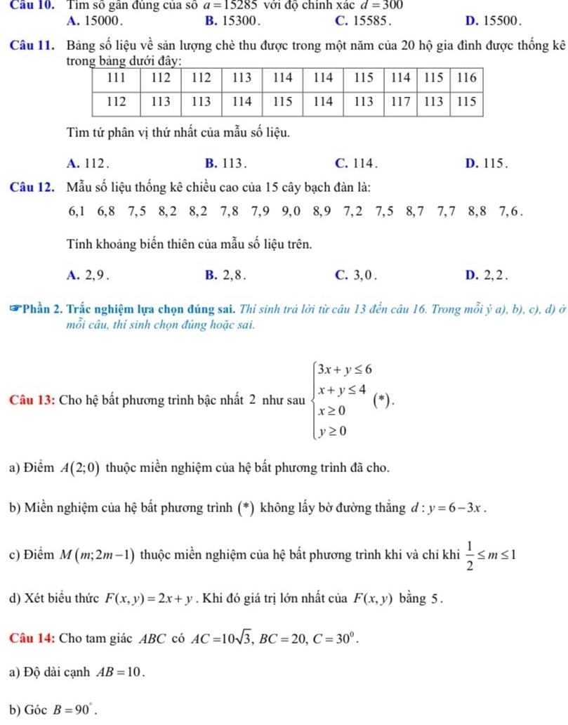 Tìm số gần đúng của số a=15285 với độ chính xác d=300
A. 15000. B. 15300. C. 15585 . D. 15500.
Câu 11. Bảng số liệu về sản lượng chè thu được trong một năm của 20 hộ gia đình được thống kê
Tìm tứ phân vị thứ nhất của mẫu số liệu.
A. 112 . B. 113. C. 114 . D. 115.
Câu 12. Mẫu số liệu thống kê chiều cao của 15 cây bạch đàn là:
6,1 6,8 7,5 8,2 8,2 7,8 7,9 9,0 8,9 7,2 7,5 8,7 7,7 8,8 7,6.
Tính khoảng biến thiên của mẫu số liệu trên.
A. 2, 9 . B. 2,8 . C. 3, 0 . D. 2, 2 .
*Phần 2. Trắc nghiệm lựa chọn đúng sai. Thí sinh trả lời từ câu 13 đến câu 16. Trong mỗi ý a), b), c), d) ở
mỗi câu, thi sinh chọn đúng hoặc sai.
Câu 13: Cho hệ bất phương trình bậc nhất 2 như sau beginarrayl 3x+y≤ 6 x+y≤ 4 x≥ 0 y≥ 0endarray. (*).
a) Điểm A(2;0) thuộc miền nghiệm của hệ bất phương trình đã cho.
b) Miền nghiệm của hệ bất phương trình (*) không lấy bờ đường thắng d:y=6-3x.
c) Điểm M(m;2m-1) thuộc miền nghiệm của hệ bất phương trình khi và chỉ khi  1/2 ≤ m≤ 1
d) Xét biểu thức F(x,y)=2x+y. Khi đó giá trị lớn nhất của F(x,y) bằng 5 .
Câu 14: Cho tam giác ABC có AC=10sqrt(3),BC=20,C=30^0.
a) Độ dài cạnh AB=10.
b) GocB=90°.