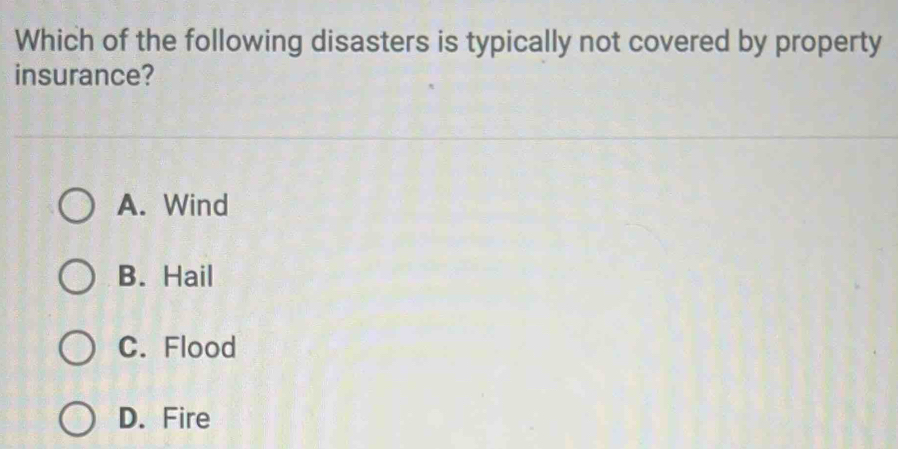 Which of the following disasters is typically not covered by property
insurance?
A. Wind
B. Hail
C. Flood
D. Fire