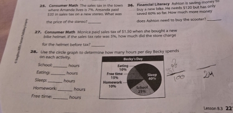 Consumer Math The sales tax in the town 26. Financial Literacy Ashton is saving money t8 
where Amanda lives is 796. Amanda paid buy a new bike. He needs $120 but has only
$35 in sales tax on a new stereo. What was saved 60% so far. How much more money 
the price of the stereo? _does Ashton need to buy the scooter?_ 
27. Consumer Math Monica paid sales tax of $1.50 when she bought a new 
bike helmet. If the sales tax rate was 5%, how much did the store charge 
_ 
for the helmet before tax? 
28. Use the circle graph to determine how many hours per day Becky spends 
on each activity. 
School:_ hours
Eating: hours
Sleep:_ _ hours
Homework: _ hours
Free time:_ hours
Lesson 8.3 221