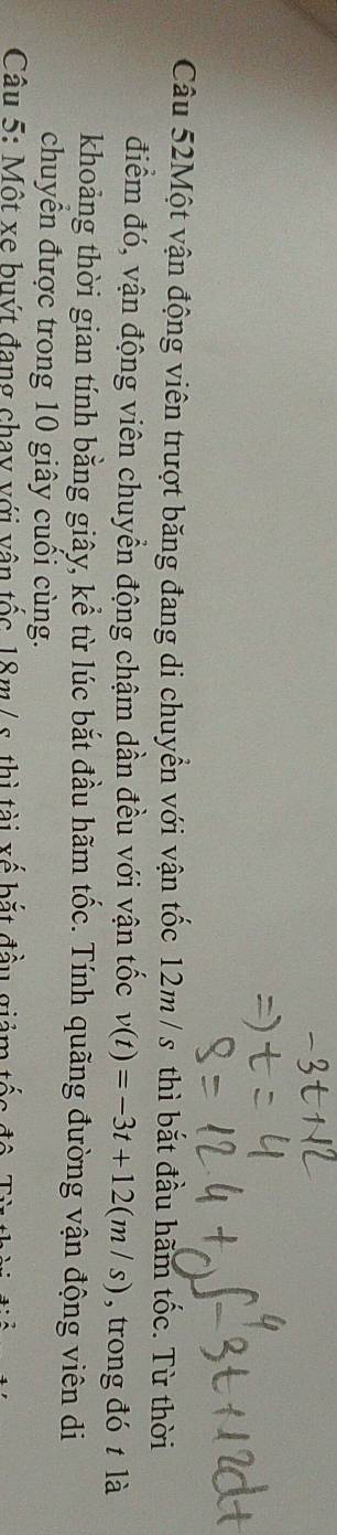Câu 52Một vận động viên trượt băng đang di chuyển với vận tốc 12m / s thì bắt đầu hãm tốc. Từ thời 
điểm đó, vận động viên chuyển động chậm dần đều với vận tốc v(t)=-3t+12(m/s) , trong đó t là 
khoảng thời gian tính bằng giây, kể từ lúc bắt đầu hãm tốc. Tính quãng đường vận động viên di 
chuyên được trong 10 giây cuối cùng. 
Câu 5: Một xe buýt đang chay với vận tốc 18m / s. thì tài xế bắt đầu giảm tốc độ Ti