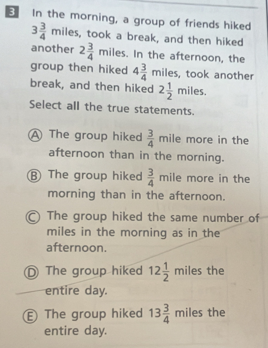 In the morning, a group of friends hiked
3 3/4 miles s, took a break, and then hiked
another 2 3/4  miles. In the afternoon, the
group then hiked 4 3/4 miles , took another
break, and then hiked 2 1/2 miles. 
Select all the true statements.
A The group hiked  3/4  mile more in the
afternoon than in the morning.
⑧ The group hiked  3/4 mile more in the
morning than in the afternoon.
) The group hiked the same number of
miles in the morning as in the
afternoon.
The group hiked 12 1/2  mil es the
entire day.
The group hiked 13 3/4  miles the
entire day.
